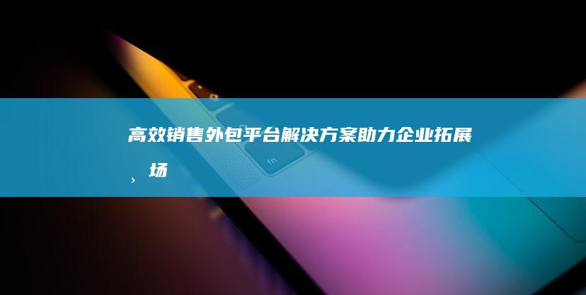 高效销售外包平台解决方案：助力企业拓展市场